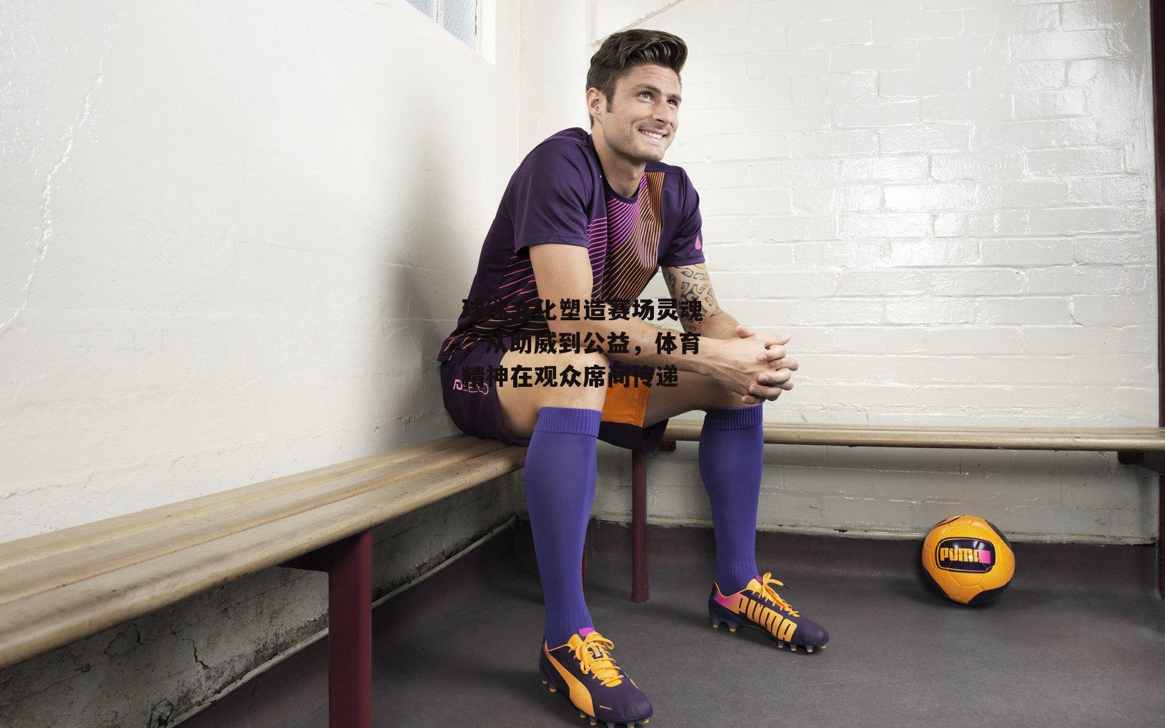 【ng娱乐APP】球迷文化塑造赛场灵魂，从助威到公益，体育精神在观众席间传递